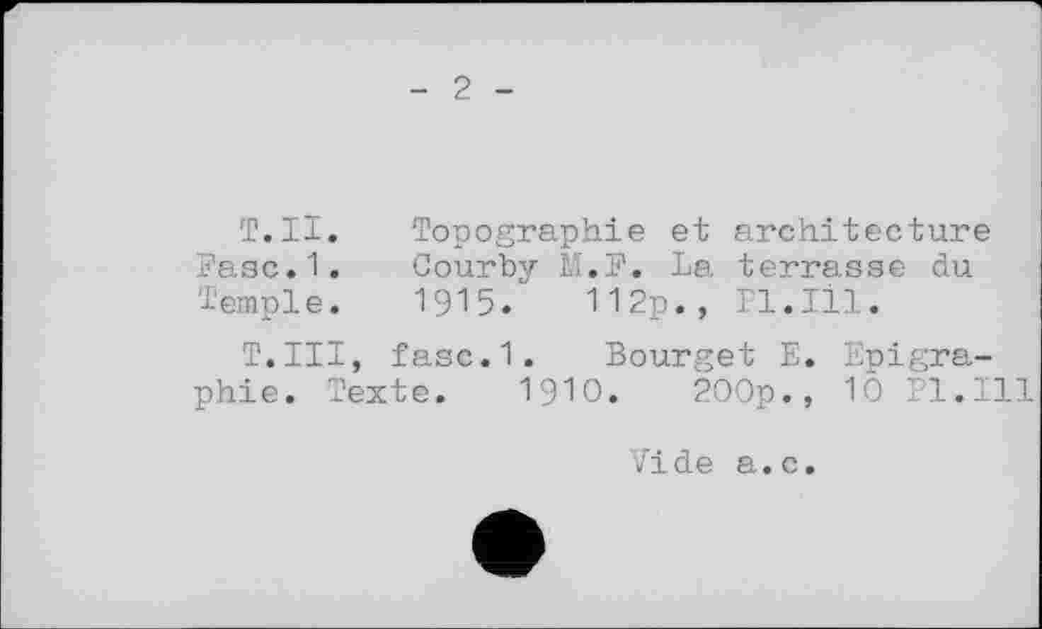 ﻿2
Т.Н. Topographie et architecture Fasc.1. Courby M.F. La terrasse du Temple. 1915. 112p., Pl.Ill.
T.Ill, fasc.1. Bourget E. Epigra-phie. Texte. 1910. 200p., 10 Pl.Ill
Vide a.c